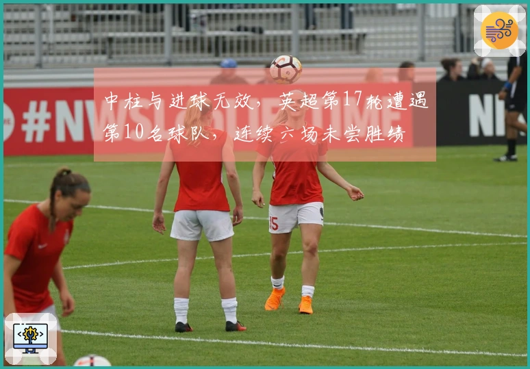 中柱与进球无效，英超第17轮遭遇第10名球队，连续六场未尝胜绩