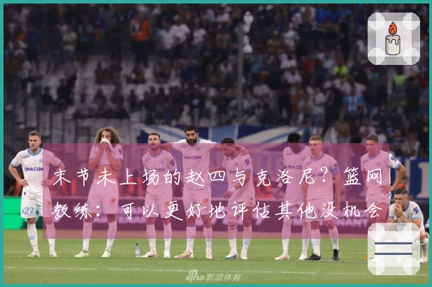 末节未上场的赵四与克洛尼？篮网教练：可以更好地评估其他没机会的球员