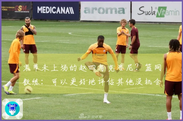 末节未上场的赵四与克洛尼？篮网教练：可以更好地评估其他没机会的球员