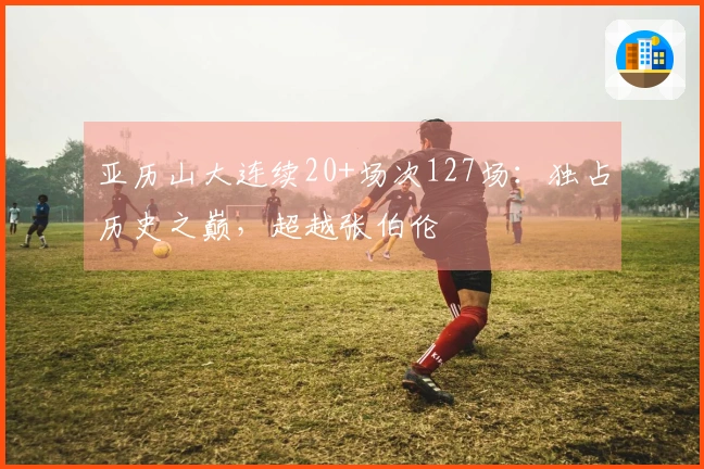 亚历山大连续20+场次127场：独占历史之巅，超越张伯伦