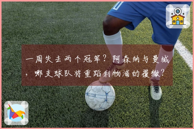 一周失去两个冠军？阿森纳与曼城，哪支球队将重蹈利物浦的覆辙？