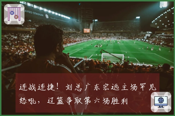 连战连捷！刘总广东宏远主场罕见怒吼，辽篮争取第六场胜利