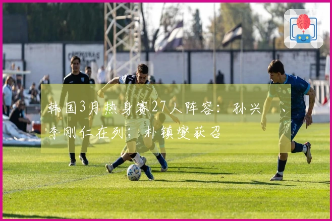 韩国3月热身赛27人阵容：孙兴慜、李刚仁在列；朴镇燮获召