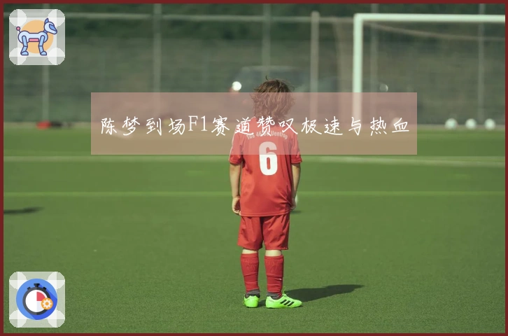 陈梦到场F1赛道赞叹极速与热血